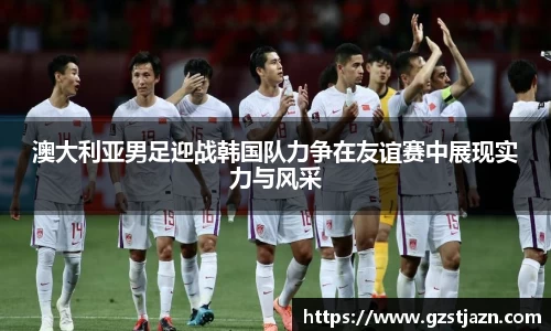 澳大利亚男足迎战韩国队力争在友谊赛中展现实力与风采